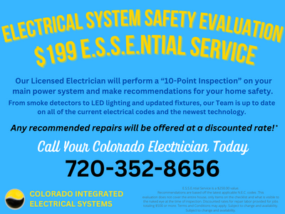 Electrical System Safety Evaluation $199 E.S.S.E.ntial Service Our Licensed Electrician will perform a “10-Point Inspection” on your main power system and make recommendations for your home safety. From smoke detectors to LED lighting and updated fixtures, our Team is up to date on all of the current electrical codes and the newest technology. Call Your Colorado Electrician Today Any recommended repairs will be offered at a discounted rate! Colorado Integrated Electrical Systems E.S.S.E.ntial Service is a $250.00 value. Recommendations are based off the latest applicable N.E.C. codes .This evaluation does not cover the entire house, only Items on the checklist and what is visible to the naked eye at the time of inspection. Discounted rates for repair labor provided for jobs totaling $500 or more. Terms and Conditions may apply. Subject to change and availability. Subject to change and availability.
