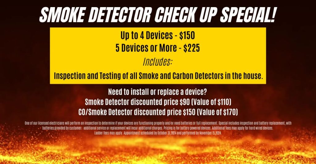 Smoke Detector Check Up Special One of our licensed electricians will perform an inspection to determine if your devices are functioning properly and/or need batteries or full replacement. Special includes inspection and battery replacement, with batteries provided by customer; additional service or replacement will incur additional charges. Pricing is for battery powered devices. Additional fees may apply for hard wired devices. Ladder fees may apply. Appointment scheduled by October 31,2024 and performed by November 15,2024.